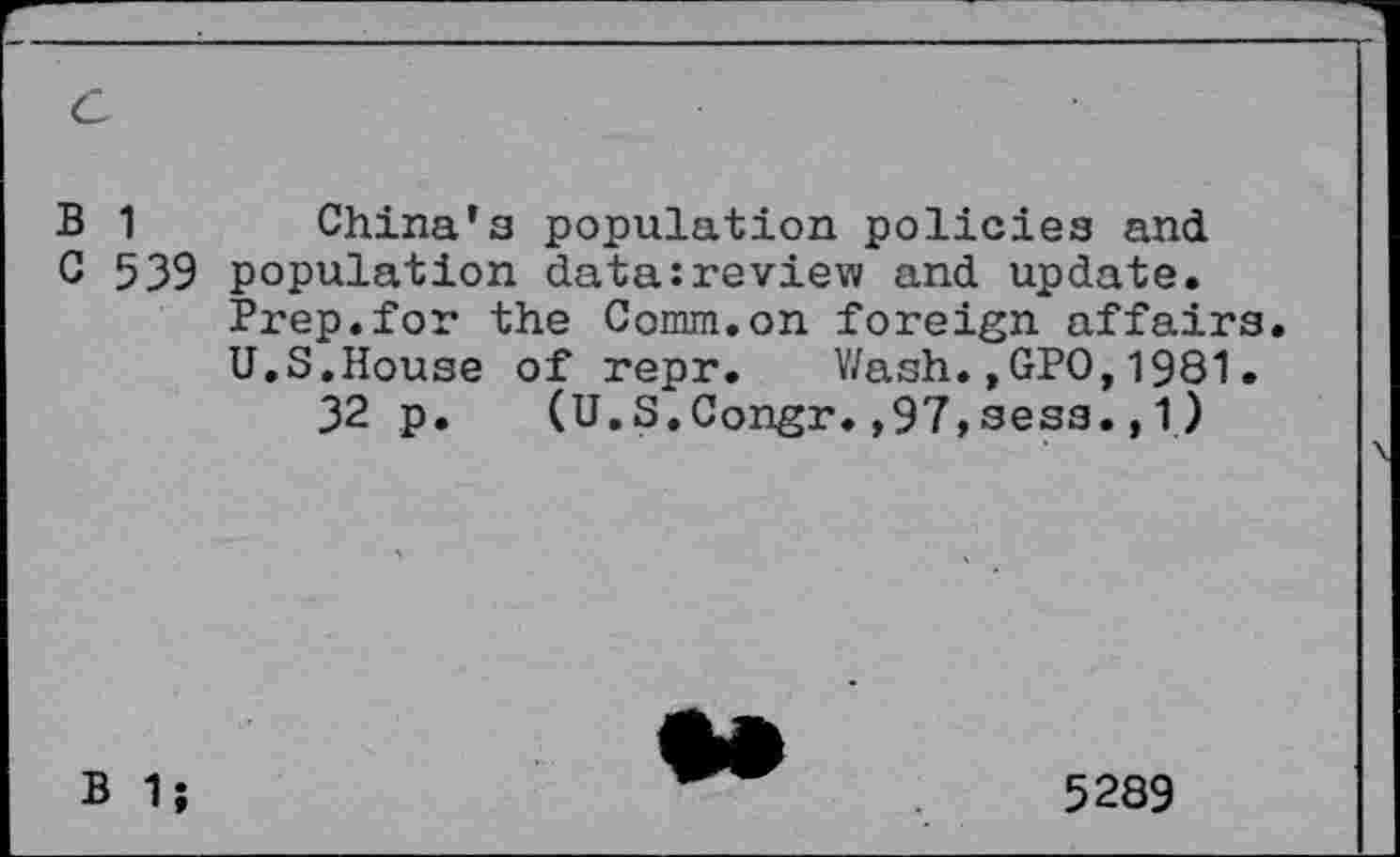 ﻿c
B 1 China’s population policies and
C 539 population data:review and update.
Prep.for the Comm.on foreign affairs.
U.S.House of repr. Wash.,GPO,1981.
32 p. (U.S.Congr.,97,sess., 1)
B 1;
5289